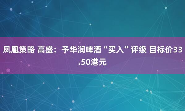 凤凰策略 高盛：予华润啤酒“买入”评级 目标价33.50港元