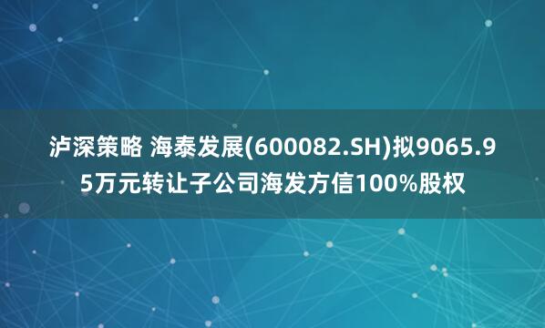 泸深策略 海泰发展(600082.SH)拟9065.95万元转让子公司海发方信100%股权