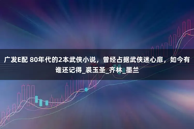 广发E配 80年代的2本武侠小说，曾经占据武侠迷心扉，如今有谁还记得_裘玉圣_齐林_墨兰