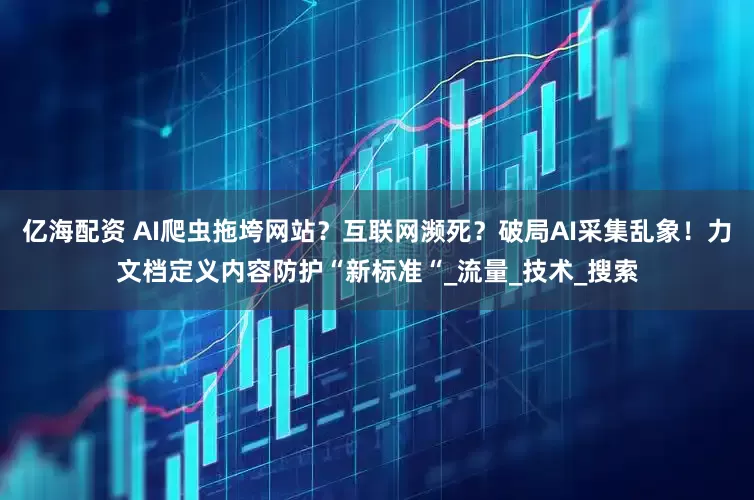 亿海配资 AI爬虫拖垮网站？互联网濒死？破局AI采集乱象！力文档定义内容防护“新标准“_流量_技术_搜索