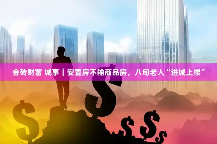 金砖财富 城事｜安置房不输商品房，八旬老人“进城上楼”