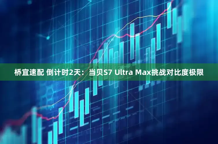 桥宜速配 倒计时2天：当贝S7 Ultra Max挑战对比度极限