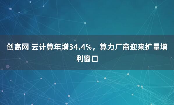 创高网 云计算年增34.4%，算力厂商迎来扩量增利窗口