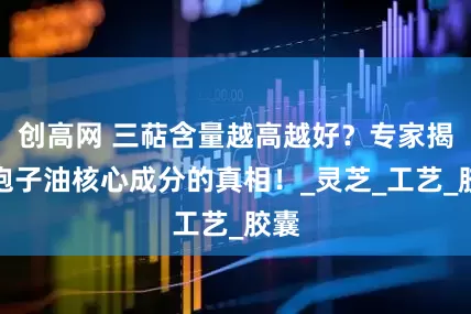 创高网 三萜含量越高越好？专家揭秘孢子油核心成分的真相！_灵芝_工艺_胶囊