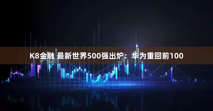 K8金融 最新世界500强出炉：华为重回前100