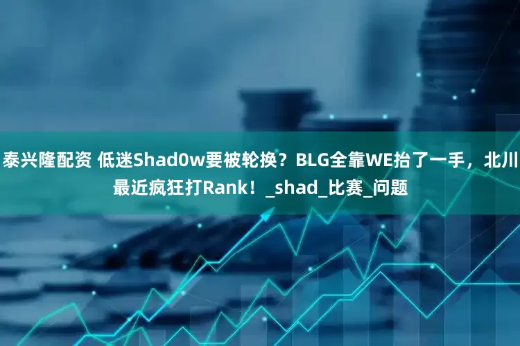 泰兴隆配资 低迷Shad0w要被轮换？BLG全靠WE抬了一手，北川最近疯狂打Rank！_shad_比赛_问题