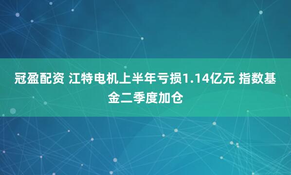 冠盈配资 江特电机上半年亏损1.14亿元 指数基金二季度加仓