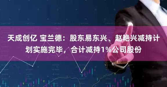天成创亿 宝兰德：股东易东兴、赵艳兴减持计划实施完毕，合计减持1%公司股份