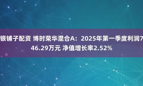 银铺子配资 博时荣华混合A：2025年第一季度利润746.29万元 净值增长率2.52%