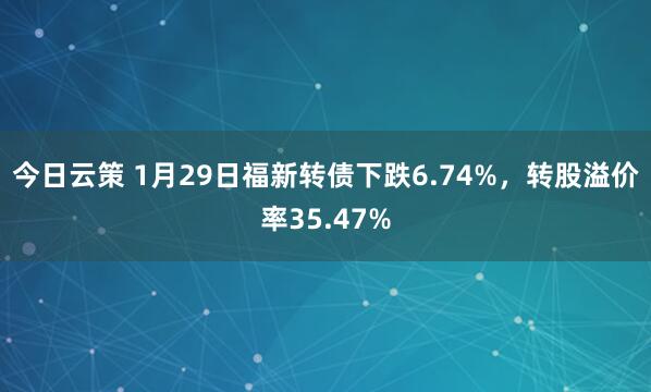 今日云策 1月29日福新转债下跌6.74%，转股溢价率35.47%
