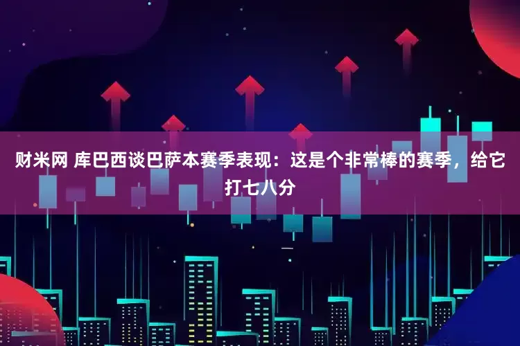 财米网 库巴西谈巴萨本赛季表现：这是个非常棒的赛季，给它打七八分